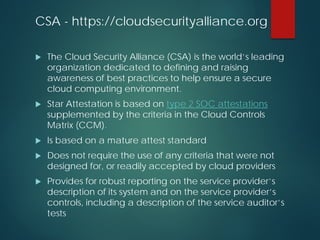 CSA - https://cloudsecurityalliance.org
 The Cloud Security Alliance (CSA) is the world’s leading
organization dedicated to defining and raising
awareness of best practices to help ensure a secure
cloud computing environment.
 Star Attestation is based on type 2 SOC attestations
supplemented by the criteria in the Cloud Controls
Matrix (CCM).
 Is based on a mature attest standard
 Does not require the use of any criteria that were not
designed for, or readily accepted by cloud providers
 Provides for robust reporting on the service provider’s
description of its system and on the service provider’s
controls, including a description of the service auditor’s
tests
 