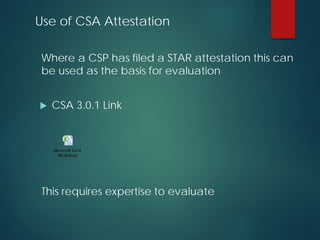 Use of CSA Attestation
Where a CSP has filed a STAR attestation this can
be used as the basis for evaluation
 CSA 3.0.1 Link
This requires expertise to evaluate
 