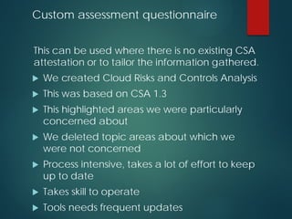 Custom assessment questionnaire
This can be used where there is no existing CSA
attestation or to tailor the information gathered.
 We created Cloud Risks and Controls Analysis
 This was based on CSA 1.3
 This highlighted areas we were particularly
concerned about
 We deleted topic areas about which we
were not concerned
 Process intensive, takes a lot of effort to keep
up to date
 Takes skill to operate
 Tools needs frequent updates
 