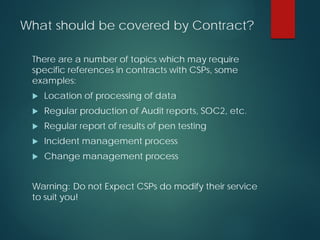 What should be covered by Contract?
There are a number of topics which may require
specific references in contracts with CSPs, some
examples:
 Location of processing of data
 Regular production of Audit reports, SOC2, etc.
 Regular report of results of pen testing
 Incident management process
 Change management process
Warning: Do not Expect CSPs do modify their service
to suit you!
 