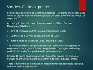 Shadow IT - Background
Shadow IT, also known as stealth IT, describes IT systems or solutions used
within an organisation without the approval, or often even the knowledge, of
corporate IT.
According to the customers of a major vendor of Cloud Service
Management Systems:
• 80% of employees admit to using unsanctioned SaaS
• Software-as-a-Service (SaaS) growing at 199%
• Infrastructure-as-a-Service (IaaS) growing at 122%
The intentions behind this practise are often good, but what appears to
employees to be a great solution, being cheap to buy, agile, and aiding
productivity, can be a huge downside to the company.
Shadow IT opens dangerous security holes that expose the corporate
network and the systems and data within it, to theft, malware, or loss.
There is no central co-ordination of procurement often leading to licensing,
technical and security issues.
 