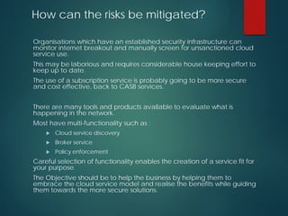 How can the risks be mitigated?
Organisations which have an established security infrastructure can
monitor internet breakout and manually screen for unsanctioned cloud
service use.
This may be laborious and requires considerable house keeping effort to
keep up to date.
The use of a subscription service is probably going to be more secure
and cost effective, back to CASB services.
There are many tools and products available to evaluate what is
happening in the network.
Most have multi-functionality such as :
 Cloud service discovery
 Broker service
 Policy enforcement
Careful selection of functionality enables the creation of a service fit for
your purpose.
The Objective should be to help the business by helping them to
embrace the cloud service model and realise the benefits while guiding
them towards the more secure solutions.
 