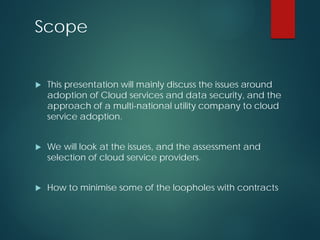 Scope
 This presentation will mainly discuss the issues around
adoption of Cloud services and data security, and the
approach of a multi-national utility company to cloud
service adoption.
 We will look at the issues, and the assessment and
selection of cloud service providers.
 How to minimise some of the loopholes with contracts
 