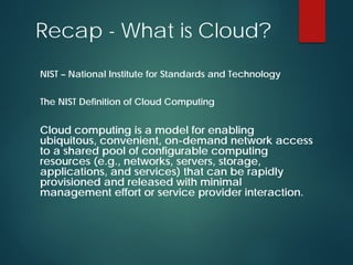 Recap - What is Cloud?
NIST – National Institute for Standards and Technology
The NIST Definition of Cloud Computing
Cloud computing is a model for enabling
ubiquitous, convenient, on-demand network access
to a shared pool of configurable computing
resources (e.g., networks, servers, storage,
applications, and services) that can be rapidly
provisioned and released with minimal
management effort or service provider interaction.
 
