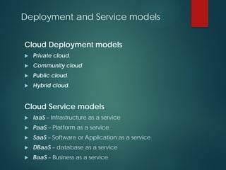Deployment and Service models
Cloud Deployment models
 Private cloud.
 Community cloud.
 Public cloud.
 Hybrid cloud.
Cloud Service models
 IaaS – Infrastructure as a service
 PaaS – Platform as a service
 SaaS – Software or Application as a service
 DBaaS – database as a service
 BaaS – Business as a service
 