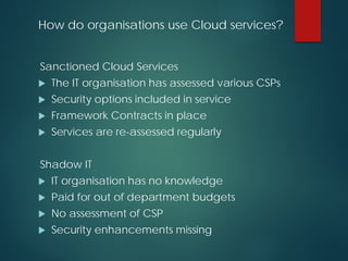 How do organisations use Cloud services?
Sanctioned Cloud Services
 The IT organisation has assessed various CSPs
 Security options included in service
 Framework Contracts in place
 Services are re-assessed regularly
Shadow IT
 IT organisation has no knowledge
 Paid for out of department budgets
 No assessment of CSP
 Security enhancements missing
 