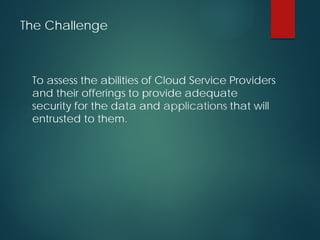 The Challenge
To assess the abilities of Cloud Service Providers
and their offerings to provide adequate
security for the data and applications that will
entrusted to them.
 