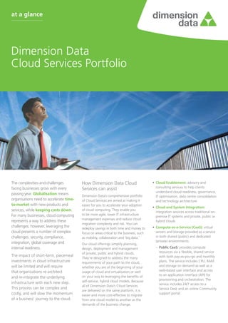 Dimension Data
Cloud Services Portfolio
at a glance
The complexities and challenges
facing businesses grow with every
passing year. Globalisation means
organisations need to accelerate time-
to-market with new products and
services, while keeping costs down.
For many businesses, cloud computing
represents a way to address these
challenges; however, leveraging the
cloud presents a number of complex
challenges: security, compliance,
integration, global coverage and
internal readiness.
The impact of short-term, piecemeal
investments in cloud infrastructure
will be limited and will require
that organisations re-architect
and re-integrate the underlying
infrastructure with each new step.
This process can be complex and
costly, and will slow the momentum
of a business’ journey to the cloud.
How Dimension Data Cloud
Services can assist
Dimension Data’s comprehensive portfolio
of Cloud Services are aimed at making it
easier for you to accelerate your adoption
of cloud computing. They enable you
to be more agile, lower IT infrastructure
management expenses and reduce cloud
migration complexity and risk. You can
redeploy savings in both time and money to
focus on areas critical to the business, such
as mobility, collaboration and ‘big data.’
Our cloud offerings simplify planning,
design, deployment and management
of private, public and hybrid clouds.
They’re designed to address the many
requirements of your path to the cloud,
whether you are at the beginning of your
usage of cloud and virtualisation or well
on your way to leveraging the benefits of
self-service, hybrid cloud models. Because
all of Dimension Data’s Cloud Services
are delivered on the same platform, it is
easier and more cost-effective to migrate
from one cloud model to another as the
demands of the business change.
•	 Cloud Enablement: advisory and
consulting services to help clients
understand cloud readiness, governance,
IT optimisation, data centre consolidation
and technology architecture
•	 Cloud and System Integration:
integration services across traditional on-
premise IT systems and private, public or
hybrid clouds
•	 Compute-as-a-Service (CaaS): virtual
servers and storage provided as a service
in both shared (public) and dedicated
(private) environments:
–– Public CaaS: provides compute
resources via a flexible, shared service
with both pay-as-you-go and monthly
plans. The service includes CPU, RAM
and storage on demand as well as a
web-based user interface and access
to an application interface (API) for
provisioning and orchestration. The
service includes 24/7 access to a
Service Desk and an online Community
support portal.
 