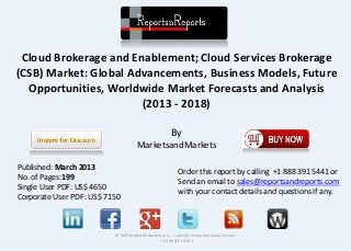 Cloud Brokerage and Enablement; Cloud Services Brokerage
(CSB) Market: Global Advancements, Business Models, Future
Opportunities, Worldwide Market Forecasts and Analysis
(2013 - 2018)
By
MarketsandMarkets
© RnRMarketResearch.com ; sales@rnrmarketresearch.com ;
+1 888 391 5441
Published: March 2013
No. of Pages:199
Single User PDF: US$ 4650
Corporate User PDF: US$ 7150
Order this report by calling +1 888 391 5441 or
Send an email to sales@reportsandreports.com
with your contact details and questions if any.
 