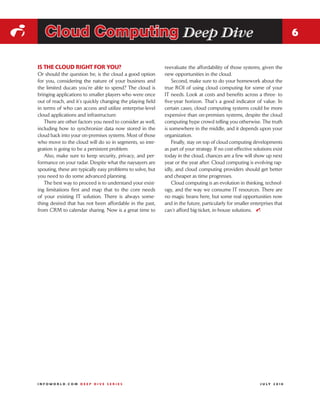 i      Cloud Computing Deep Dive                                                                                                 6


    IS THE CLOUD RIGHT FOR YOU?                                 reevaluate the affordability of those systems, given the
    Or should the question be, is the cloud a good option       new opportunities in the cloud.
    for you, considering the nature of your business and            Second, make sure to do your homework about the
    the limited ducats you’re able to spend? The cloud is       true ROI of using cloud computing for some of your
    bringing applications to smaller players who were once      IT needs. Look at costs and benefits across a three- to
    out of reach, and it’s quickly changing the playing field   five-year horizon. That’s a good indicator of value. In
    in terms of who can access and utilize enterprise-level     certain cases, cloud computing systems could be more
    cloud applications and infrastructure.                      expensive than on-premises systems, despite the cloud
       There are other factors you need to consider as well,    computing hype crowd telling you otherwise. The truth
    including how to synchronize data now stored in the         is somewhere in the middle, and it depends upon your
    cloud back into your on-premises systems. Most of those     organization.
    who move to the cloud will do so in segments, so inte-          Finally, stay on top of cloud computing developments
    gration is going to be a persistent problem.                as part of your strategy. If no cost-effective solutions exist
       Also, make sure to keep security, privacy, and per-      today in the cloud, chances are a few will show up next
    formance on your radar. Despite what the naysayers are      year or the year after. Cloud computing is evolving rap-
    spouting, these are typically easy problems to solve, but   idly, and cloud computing providers should get better
    you need to do some advanced planning.                      and cheaper as time progresses.
       The best way to proceed is to understand your exist-         Cloud computing is an evolution in thinking, technol-
    ing limitations first and map that to the core needs        ogy, and the way we consume IT resources. There are
    of your existing IT solution. There is always some-         no magic beans here, but some real opportunities now
    thing desired that has not been affordable in the past,     and in the future, particularly for smaller enterprises that
    from CRM to calendar sharing. Now is a great time to        can’t afford big-ticket, in-house solutions. i




    INFOWORLD.COM DEEP DIVE SERIES                                                                                J U LY 2 010
 