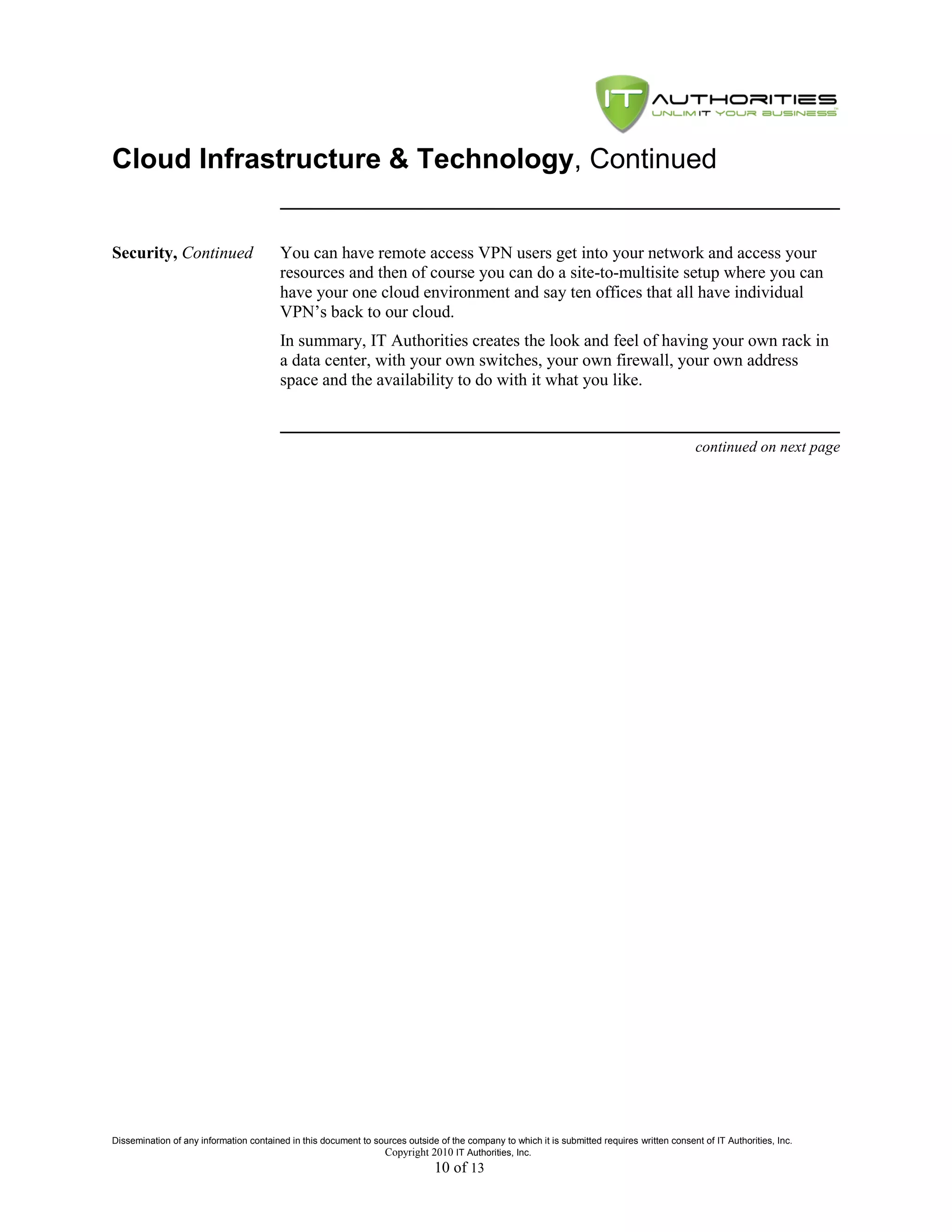 Cloud Infrastructure & Technology, Continued


Security, Continued                      You can have remote access VPN users get into your network and access your
                                         resources and then of course you can do a site-to-multisite setup where you can
                                         have your one cloud environment and say ten offices that all have individual
                                         VPN’s back to our cloud.
                                         In summary, IT Authorities creates the look and feel of having your own rack in
                                         a data center, with your own switches, your own firewall, your own address
                                         space and the availability to do with it what you like.


                                                                                                                                               continued on next page




Dissemination of any information contained in this document to sources outside of the company to which it is submitted requires written consent of IT Authorities, Inc.
                                                                 Copyright 2010 IT Authorities, Inc.
                                                                               10 of 13
 