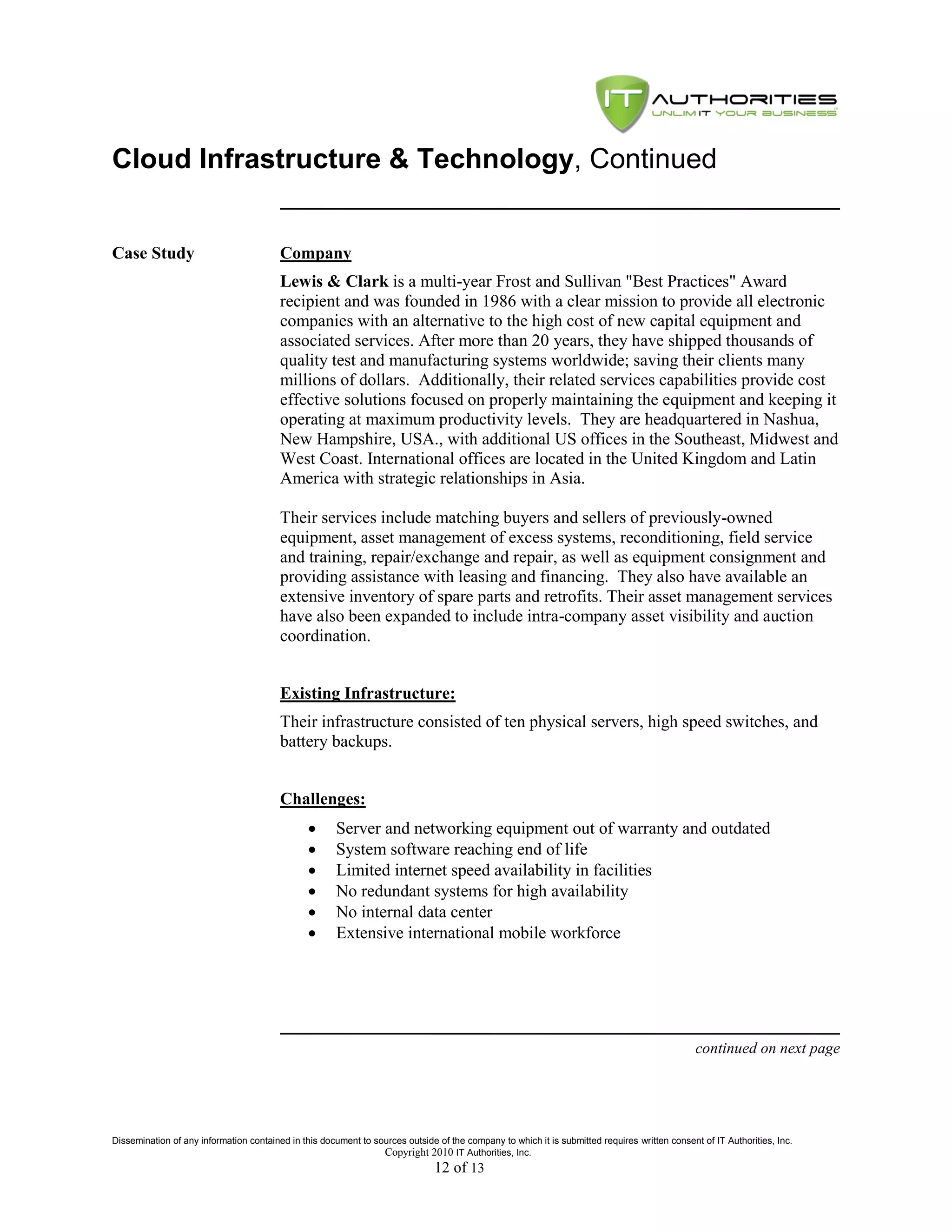 Cloud Infrastructure & Technology, Continued


Case Study                               Company
                                         Lewis & Clark is a multi-year Frost and Sullivan "Best Practices" Award
                                         recipient and was founded in 1986 with a clear mission to provide all electronic
                                         companies with an alternative to the high cost of new capital equipment and
                                         associated services. After more than 20 years, they have shipped thousands of
                                         quality test and manufacturing systems worldwide; saving their clients many
                                         millions of dollars. Additionally, their related services capabilities provide cost
                                         effective solutions focused on properly maintaining the equipment and keeping it
                                         operating at maximum productivity levels. They are headquartered in Nashua,
                                         New Hampshire, USA., with additional US offices in the Southeast, Midwest and
                                         West Coast. International offices are located in the United Kingdom and Latin
                                         America with strategic relationships in Asia.

                                         Their services include matching buyers and sellers of previously-owned
                                         equipment, asset management of excess systems, reconditioning, field service
                                         and training, repair/exchange and repair, as well as equipment consignment and
                                         providing assistance with leasing and financing. They also have available an
                                         extensive inventory of spare parts and retrofits. Their asset management services
                                         have also been expanded to include intra-company asset visibility and auction
                                         coordination.


                                         Existing Infrastructure:
                                         Their infrastructure consisted of ten physical servers, high speed switches, and
                                         battery backups.


                                         Challenges:
                                                     Server and networking equipment out of warranty and outdated
                                                     System software reaching end of life
                                                     Limited internet speed availability in facilities
                                                     No redundant systems for high availability
                                                     No internal data center
                                                     Extensive international mobile workforce




                                                                                                                                               continued on next page




Dissemination of any information contained in this document to sources outside of the company to which it is submitted requires written consent of IT Authorities, Inc.
                                                                 Copyright 2010 IT Authorities, Inc.
                                                                               12 of 13
 