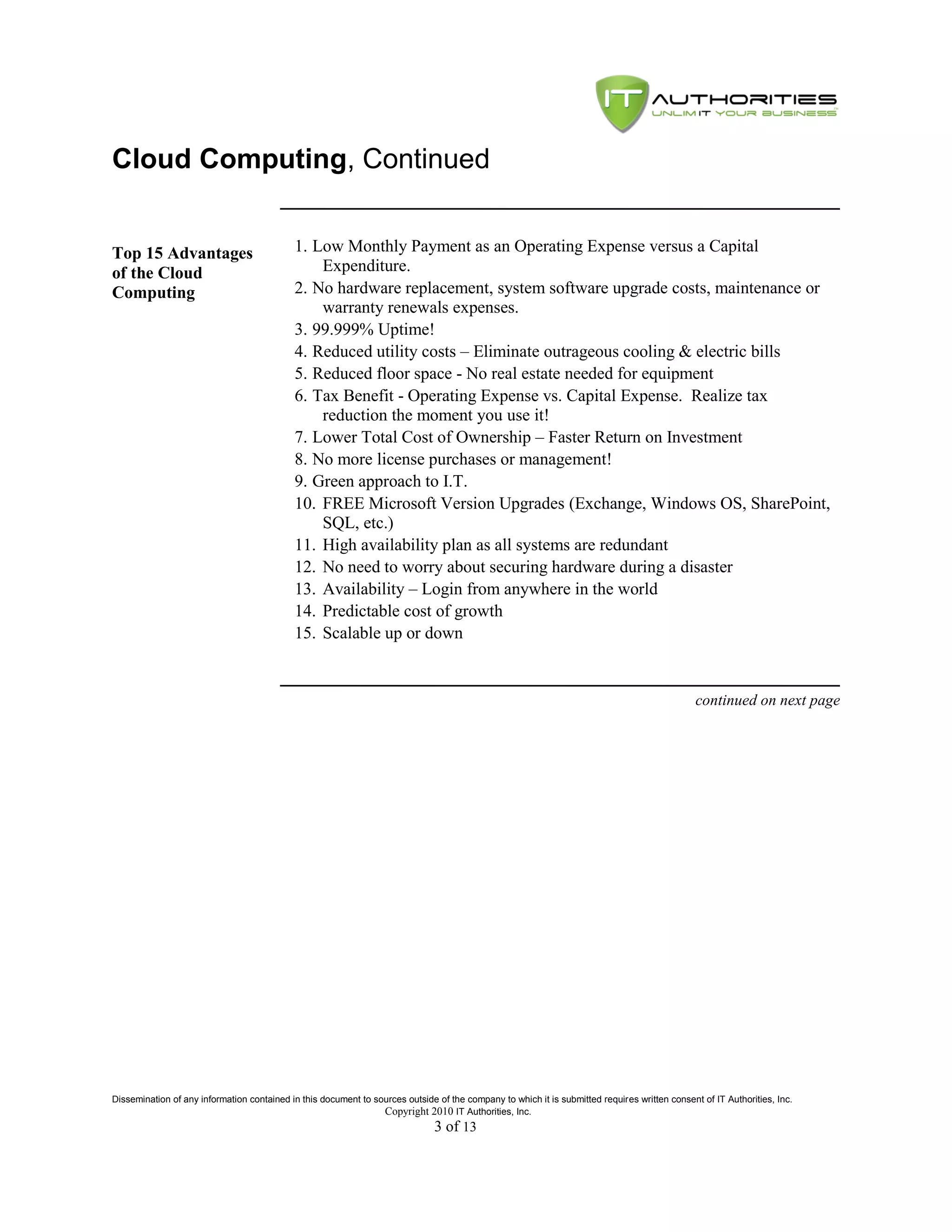 Cloud Computing, Continued


Top 15 Advantages                           1. Low Monthly Payment as an Operating Expense versus a Capital
of the Cloud                                    Expenditure.
Computing                                   2. No hardware replacement, system software upgrade costs, maintenance or
                                                warranty renewals expenses.
                                            3. 99.999% Uptime!
                                            4. Reduced utility costs – Eliminate outrageous cooling & electric bills
                                            5. Reduced floor space - No real estate needed for equipment
                                            6. Tax Benefit - Operating Expense vs. Capital Expense. Realize tax
                                                reduction the moment you use it!
                                            7. Lower Total Cost of Ownership – Faster Return on Investment
                                            8. No more license purchases or management!
                                            9. Green approach to I.T.
                                            10. FREE Microsoft Version Upgrades (Exchange, Windows OS, SharePoint,
                                                SQL, etc.)
                                            11. High availability plan as all systems are redundant
                                            12. No need to worry about securing hardware during a disaster
                                            13. Availability – Login from anywhere in the world
                                            14. Predictable cost of growth
                                            15. Scalable up or down


                                                                                                                                               continued on next page




Dissemination of any information contained in this document to sources outside of the company to which it is submitted requires written consent of IT Authorities, Inc.
                                                                 Copyright 2010 IT Authorities, Inc.
                                                                               3 of 13
 