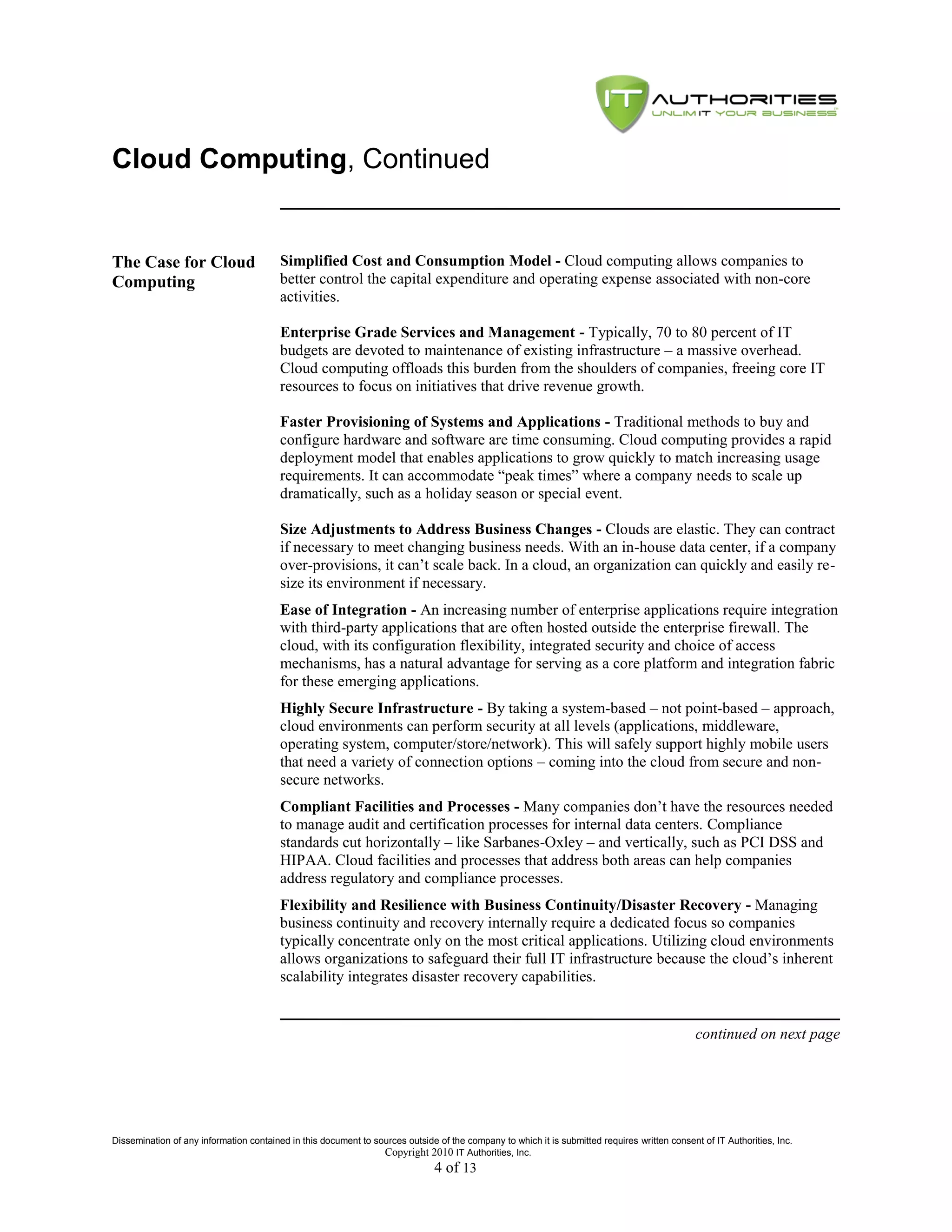 Cloud Computing, Continued


The Case for Cloud                       Simplified Cost and Consumption Model - Cloud computing allows companies to
Computing                                better control the capital expenditure and operating expense associated with non-core
                                         activities.

                                         Enterprise Grade Services and Management - Typically, 70 to 80 percent of IT
                                         budgets are devoted to maintenance of existing infrastructure – a massive overhead.
                                         Cloud computing offloads this burden from the shoulders of companies, freeing core IT
                                         resources to focus on initiatives that drive revenue growth.

                                         Faster Provisioning of Systems and Applications - Traditional methods to buy and
                                         configure hardware and software are time consuming. Cloud computing provides a rapid
                                         deployment model that enables applications to grow quickly to match increasing usage
                                         requirements. It can accommodate ―peak times‖ where a company needs to scale up
                                         dramatically, such as a holiday season or special event.

                                         Size Adjustments to Address Business Changes - Clouds are elastic. They can contract
                                         if necessary to meet changing business needs. With an in-house data center, if a company
                                         over-provisions, it can’t scale back. In a cloud, an organization can quickly and easily re-
                                         size its environment if necessary.
                                         Ease of Integration - An increasing number of enterprise applications require integration
                                         with third-party applications that are often hosted outside the enterprise firewall. The
                                         cloud, with its configuration flexibility, integrated security and choice of access
                                         mechanisms, has a natural advantage for serving as a core platform and integration fabric
                                         for these emerging applications.
                                         Highly Secure Infrastructure - By taking a system-based – not point-based – approach,
                                         cloud environments can perform security at all levels (applications, middleware,
                                         operating system, computer/store/network). This will safely support highly mobile users
                                         that need a variety of connection options – coming into the cloud from secure and non-
                                         secure networks.
                                         Compliant Facilities and Processes - Many companies don’t have the resources needed
                                         to manage audit and certification processes for internal data centers. Compliance
                                         standards cut horizontally – like Sarbanes-Oxley – and vertically, such as PCI DSS and
                                         HIPAA. Cloud facilities and processes that address both areas can help companies
                                         address regulatory and compliance processes.
                                         Flexibility and Resilience with Business Continuity/Disaster Recovery - Managing
                                         business continuity and recovery internally require a dedicated focus so companies
                                         typically concentrate only on the most critical applications. Utilizing cloud environments
                                         allows organizations to safeguard their full IT infrastructure because the cloud’s inherent
                                         scalability integrates disaster recovery capabilities.


                                                                                                                                               continued on next page




Dissemination of any information contained in this document to sources outside of the company to which it is submitted requires written consent of IT Authorities, Inc.
                                                                 Copyright 2010 IT Authorities, Inc.
                                                                               4 of 13
 