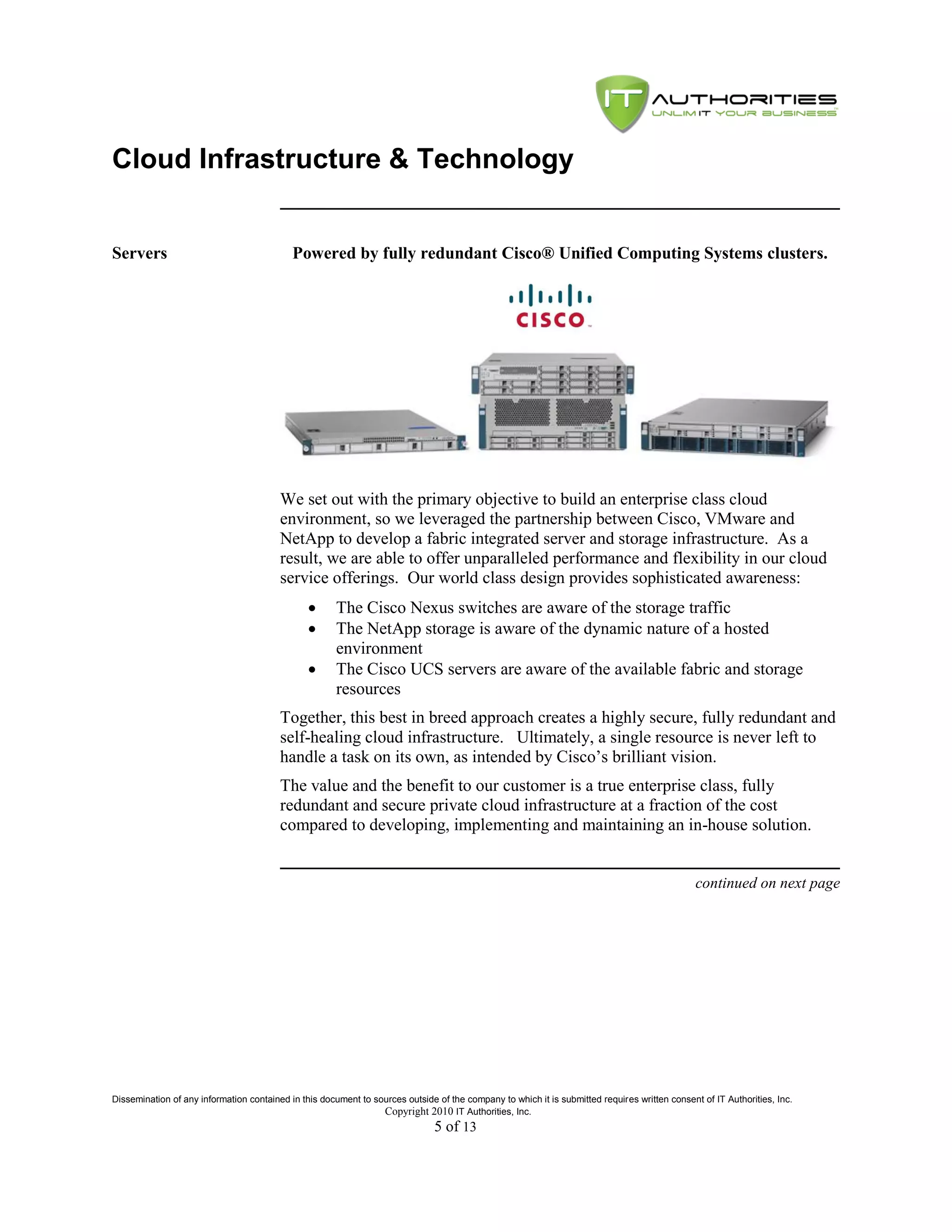 Cloud Infrastructure & Technology


Servers                                     Powered by fully redundant Cisco® Unified Computing Systems clusters.




                                         We set out with the primary objective to build an enterprise class cloud
                                         environment, so we leveraged the partnership between Cisco, VMware and
                                         NetApp to develop a fabric integrated server and storage infrastructure. As a
                                         result, we are able to offer unparalleled performance and flexibility in our cloud
                                         service offerings. Our world class design provides sophisticated awareness:
                                                     The Cisco Nexus switches are aware of the storage traffic
                                                     The NetApp storage is aware of the dynamic nature of a hosted
                                                      environment
                                                     The Cisco UCS servers are aware of the available fabric and storage
                                                      resources
                                         Together, this best in breed approach creates a highly secure, fully redundant and
                                         self-healing cloud infrastructure. Ultimately, a single resource is never left to
                                         handle a task on its own, as intended by Cisco’s brilliant vision.
                                         The value and the benefit to our customer is a true enterprise class, fully
                                         redundant and secure private cloud infrastructure at a fraction of the cost
                                         compared to developing, implementing and maintaining an in-house solution.


                                                                                                                                               continued on next page




Dissemination of any information contained in this document to sources outside of the company to which it is submitted requires written consent of IT Authorities, Inc.
                                                                 Copyright 2010 IT Authorities, Inc.
                                                                               5 of 13
 