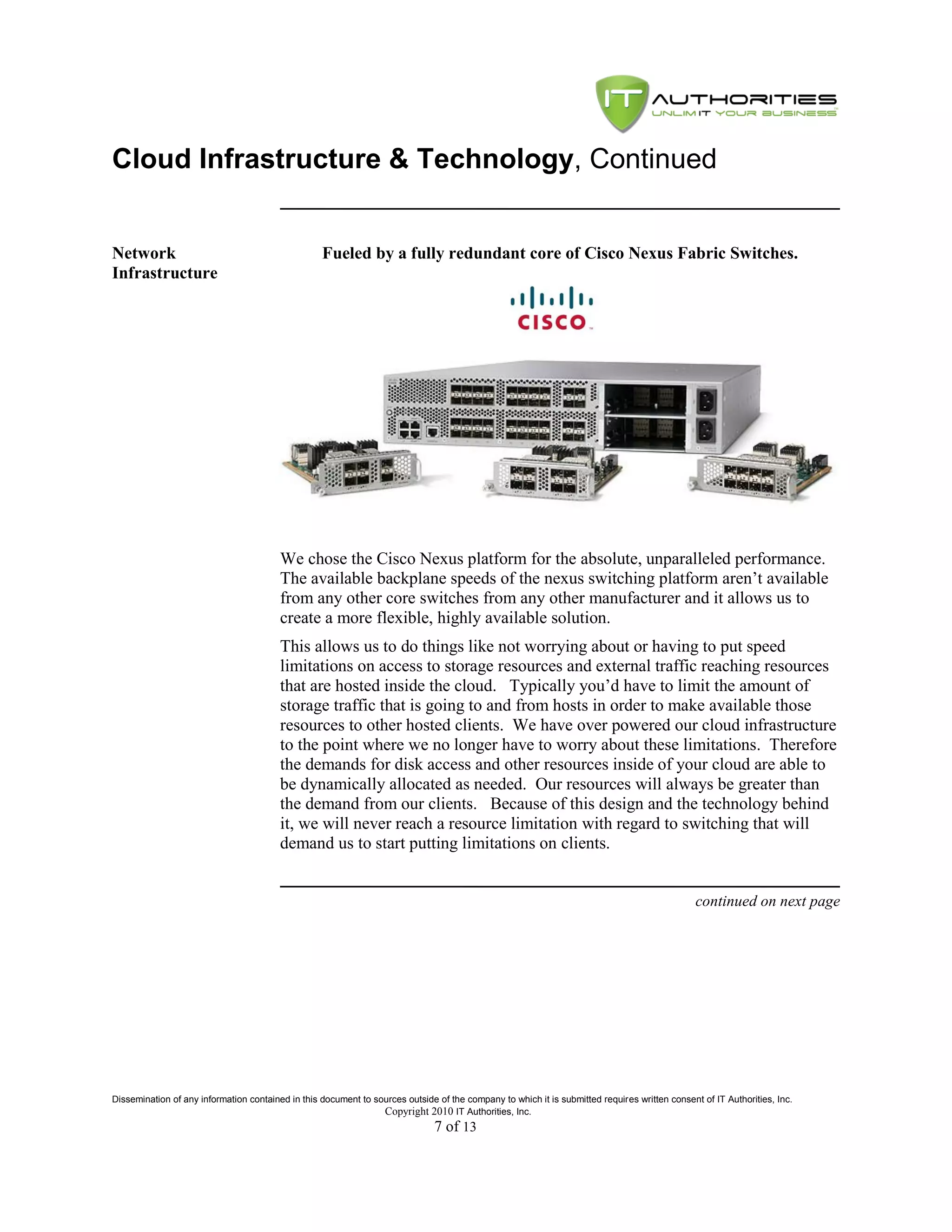 Cloud Infrastructure & Technology, Continued


Network                                            Fueled by a fully redundant core of Cisco Nexus Fabric Switches.
Infrastructure




                                         We chose the Cisco Nexus platform for the absolute, unparalleled performance.
                                         The available backplane speeds of the nexus switching platform aren’t available
                                         from any other core switches from any other manufacturer and it allows us to
                                         create a more flexible, highly available solution.
                                         This allows us to do things like not worrying about or having to put speed
                                         limitations on access to storage resources and external traffic reaching resources
                                         that are hosted inside the cloud. Typically you’d have to limit the amount of
                                         storage traffic that is going to and from hosts in order to make available those
                                         resources to other hosted clients. We have over powered our cloud infrastructure
                                         to the point where we no longer have to worry about these limitations. Therefore
                                         the demands for disk access and other resources inside of your cloud are able to
                                         be dynamically allocated as needed. Our resources will always be greater than
                                         the demand from our clients. Because of this design and the technology behind
                                         it, we will never reach a resource limitation with regard to switching that will
                                         demand us to start putting limitations on clients.


                                                                                                                                               continued on next page




Dissemination of any information contained in this document to sources outside of the company to which it is submitted requires written consent of IT Authorities, Inc.
                                                                 Copyright 2010 IT Authorities, Inc.
                                                                               7 of 13
 