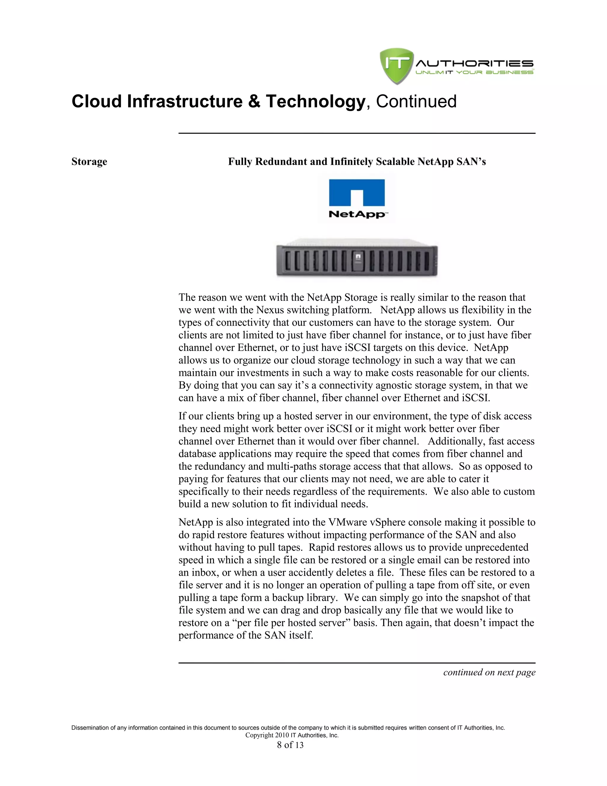 Cloud Infrastructure & Technology, Continued


Storage                                                     Fully Redundant and Infinitely Scalable NetApp SAN’s




                                         The reason we went with the NetApp Storage is really similar to the reason that
                                         we went with the Nexus switching platform. NetApp allows us flexibility in the
                                         types of connectivity that our customers can have to the storage system. Our
                                         clients are not limited to just have fiber channel for instance, or to just have fiber
                                         channel over Ethernet, or to just have iSCSI targets on this device. NetApp
                                         allows us to organize our cloud storage technology in such a way that we can
                                         maintain our investments in such a way to make costs reasonable for our clients.
                                         By doing that you can say it’s a connectivity agnostic storage system, in that we
                                         can have a mix of fiber channel, fiber channel over Ethernet and iSCSI.
                                         If our clients bring up a hosted server in our environment, the type of disk access
                                         they need might work better over iSCSI or it might work better over fiber
                                         channel over Ethernet than it would over fiber channel. Additionally, fast access
                                         database applications may require the speed that comes from fiber channel and
                                         the redundancy and multi-paths storage access that that allows. So as opposed to
                                         paying for features that our clients may not need, we are able to cater it
                                         specifically to their needs regardless of the requirements. We also able to custom
                                         build a new solution to fit individual needs.
                                         NetApp is also integrated into the VMware vSphere console making it possible to
                                         do rapid restore features without impacting performance of the SAN and also
                                         without having to pull tapes. Rapid restores allows us to provide unprecedented
                                         speed in which a single file can be restored or a single email can be restored into
                                         an inbox, or when a user accidently deletes a file. These files can be restored to a
                                         file server and it is no longer an operation of pulling a tape from off site, or even
                                         pulling a tape form a backup library. We can simply go into the snapshot of that
                                         file system and we can drag and drop basically any file that we would like to
                                         restore on a ―per file per hosted server‖ basis. Then again, that doesn’t impact the
                                         performance of the SAN itself.


                                                                                                                                               continued on next page




Dissemination of any information contained in this document to sources outside of the company to which it is submitted requires written consent of IT Authorities, Inc.
                                                                 Copyright 2010 IT Authorities, Inc.
                                                                               8 of 13
 