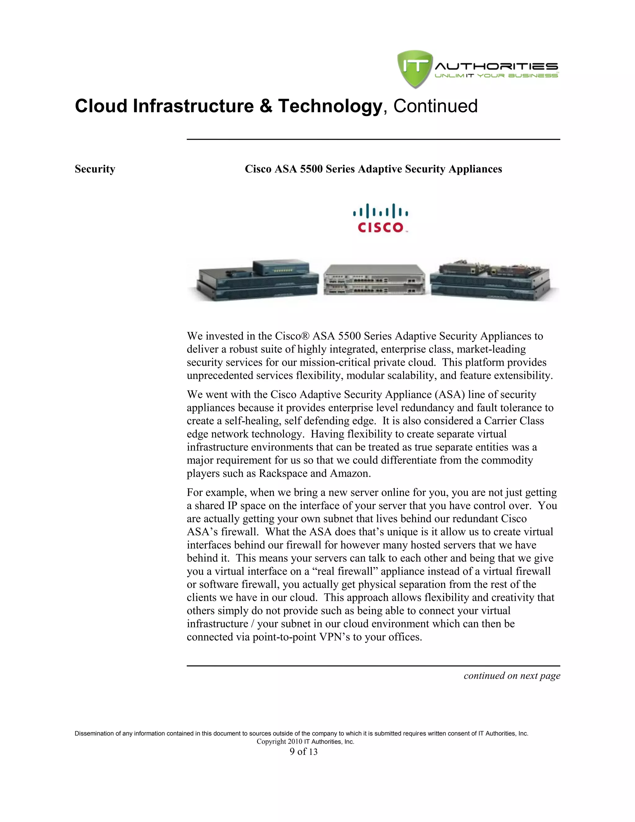 Cloud Infrastructure & Technology, Continued


Security                                                      Cisco ASA 5500 Series Adaptive Security Appliances




                                         We invested in the Cisco® ASA 5500 Series Adaptive Security Appliances to
                                         deliver a robust suite of highly integrated, enterprise class, market-leading
                                         security services for our mission-critical private cloud. This platform provides
                                         unprecedented services flexibility, modular scalability, and feature extensibility.
                                         We went with the Cisco Adaptive Security Appliance (ASA) line of security
                                         appliances because it provides enterprise level redundancy and fault tolerance to
                                         create a self-healing, self defending edge. It is also considered a Carrier Class
                                         edge network technology. Having flexibility to create separate virtual
                                         infrastructure environments that can be treated as true separate entities was a
                                         major requirement for us so that we could differentiate from the commodity
                                         players such as Rackspace and Amazon.
                                         For example, when we bring a new server online for you, you are not just getting
                                         a shared IP space on the interface of your server that you have control over. You
                                         are actually getting your own subnet that lives behind our redundant Cisco
                                         ASA’s firewall. What the ASA does that’s unique is it allow us to create virtual
                                         interfaces behind our firewall for however many hosted servers that we have
                                         behind it. This means your servers can talk to each other and being that we give
                                         you a virtual interface on a ―real firewall‖ appliance instead of a virtual firewall
                                         or software firewall, you actually get physical separation from the rest of the
                                         clients we have in our cloud. This approach allows flexibility and creativity that
                                         others simply do not provide such as being able to connect your virtual
                                         infrastructure / your subnet in our cloud environment which can then be
                                         connected via point-to-point VPN’s to your offices.


                                                                                                                                               continued on next page




Dissemination of any information contained in this document to sources outside of the company to which it is submitted requires written consent of IT Authorities, Inc.
                                                                 Copyright 2010 IT Authorities, Inc.
                                                                               9 of 13
 