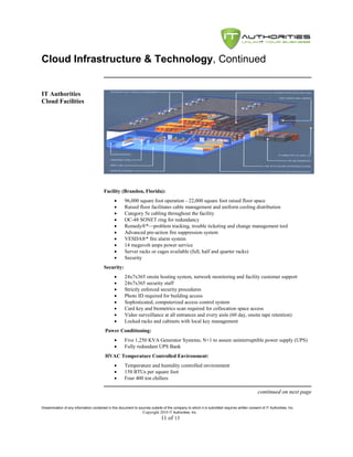 Cloud Infrastructure & Technology, Continued


IT Authorities
Cloud Facilities




                                         Facility (Brandon, Florida):
                                                     96,000 square foot operation - 22,000 square foot raised floor space
                                                     Raised floor facilitates cable management and uniform cooling distribution
                                                     Category 5e cabling throughout the facility
                                                     OC-48 SONET ring for redundancy
                                                     Remedy®*—problem tracking, trouble ticketing and change management tool
                                                     Advanced pre-action fire suppression system
                                                     VESDA®* fire alarm system
                                                     14 megavolt amps power service
                                                     Server racks or cages available (full, half and quarter racks)
                                                     Security
                                         Security:
                                                     24x7x365 onsite hosting system, network monitoring and facility customer support
                                                     24x7x365 security staff
                                                     Strictly enforced security procedures
                                                     Photo ID required for building access
                                                     Sophisticated, computerized access control system
                                                     Card key and biometrics scan required for collocation space access
                                                     Video surveillance at all entrances and every aisle (60 day, onsite tape retention)
                                                     Locked racks and cabinets with local key management
                                          Power Conditioning:
                                                     Five 1,250 KVA Generator Systems; N+1 to assure uninterruptible power supply (UPS)
                                                     Fully redundant UPS Bank
                                          HVAC Temperature Controlled Environment:
                                                     Temperature and humidity controlled environment
                                                     150 BTUs per square foot
                                                     Four 400 ton chillers

                                                                                                                                               continued on next page

Dissemination of any information contained in this document to sources outside of the company to which it is submitted requires written consent of IT Authorities, Inc.
                                                                 Copyright 2010 IT Authorities, Inc.
                                                                               11 of 13
 