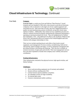 Cloud Infrastructure & Technology, Continued


Case Study                               Company
                                         Lewis & Clark is a multi-year Frost and Sullivan "Best Practices" Award
                                         recipient and was founded in 1986 with a clear mission to provide all electronic
                                         companies with an alternative to the high cost of new capital equipment and
                                         associated services. After more than 20 years, they have shipped thousands of
                                         quality test and manufacturing systems worldwide; saving their clients many
                                         millions of dollars. Additionally, their related services capabilities provide cost
                                         effective solutions focused on properly maintaining the equipment and keeping it
                                         operating at maximum productivity levels. They are headquartered in Nashua,
                                         New Hampshire, USA., with additional US offices in the Southeast, Midwest and
                                         West Coast. International offices are located in the United Kingdom and Latin
                                         America with strategic relationships in Asia.

                                         Their services include matching buyers and sellers of previously-owned
                                         equipment, asset management of excess systems, reconditioning, field service
                                         and training, repair/exchange and repair, as well as equipment consignment and
                                         providing assistance with leasing and financing. They also have available an
                                         extensive inventory of spare parts and retrofits. Their asset management services
                                         have also been expanded to include intra-company asset visibility and auction
                                         coordination.


                                         Existing Infrastructure:
                                         Their infrastructure consisted of ten physical servers, high speed switches, and
                                         battery backups.


                                         Challenges:
                                                     Server and networking equipment out of warranty and outdated
                                                     System software reaching end of life
                                                     Limited internet speed availability in facilities
                                                     No redundant systems for high availability
                                                     No internal data center
                                                     Extensive international mobile workforce




                                                                                                                                               continued on next page




Dissemination of any information contained in this document to sources outside of the company to which it is submitted requires written consent of IT Authorities, Inc.
                                                                 Copyright 2010 IT Authorities, Inc.
                                                                               12 of 13
 