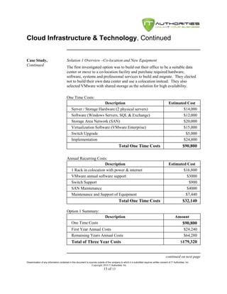 Cloud Infrastructure & Technology, Continued


Case Study,                              Solution 1 Overview –Co-location and New Equipment
Continued
                                         The first investigated option was to build out their office to be a suitable data
                                         center or move to a co-location facility and purchase required hardware,
                                         software, systems and professional services to build and migrate. They elected
                                         not to build their own data center and use a colocation instead. They also
                                         selected VMware with shared storage as the solution for high availability.

                                         One Time Costs:
                                                                  Description                                                                     Estimated Cost
                                              Server / Storage Hardware (2 physical servers)                                                              $14,000
                                              Software (Windows Servers, SQL & Exchange)                                                                  $12,000
                                              Storage Area Network (SAN)                                                                                  $20,000
                                              Virtualization Software (VMware Enterprise)                                                                 $15,000
                                              Switch Upgrade                                                                                               $5,000
                                              Implementation                                                                                              $24,800
                                                                                              Total One Time Costs                                              $90,800

                                         Annual Recurring Costs:
                                                               Description                                                                        Estimated Cost
                                           1 Rack in colocation with power & internet                                                                     $16,800
                                           VMware annual software support                                                                                   $3000
                                           Switch Support                                                                                                    $900
                                           SAN Maintenance                                                                                                  $4000
                                           Maintenance and Support of Equipment                                                                            $7,440
                                                                                              Total One Time Costs                                              $32,140

                                         Option 1 Summary:
                                                                                Description                                                             Amount
                                              One Time Costs                                                                                                    $90,800
                                              First Year Annual Costs                                                                                            $24,240
                                              Remaining Years Annual Costs                                                                                       $64,280
                                              Total of Three Year Costs                                                                                       $179,320


                                                                                                                                               continued on next page
Dissemination of any information contained in this document to sources outside of the company to which it is submitted requires written consent of IT Authorities, Inc.
                                                                 Copyright 2010 IT Authorities, Inc.
                                                                               13 of 13
 