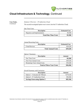 Cloud Infrastructure & Technology, Continued


Case Study,                              Solution 2 Overview – IT Authorities Cloud
Continued
                                         The second investigated option was to move into the IT Authorities Cloud.

                                         One Time Costs:
                                                                 Description                                                                      Estimated Cost
                                              Migration and Implementation                                                                                 $9,300
                                                                                              Total One Time Costs                                                $9,300



                                         Annual Recurring Costs:
                                                              Description                                                                         Estimated Cost
                                           Cloud Services                                                                                                 $29,220
                                                                                                   Total Annual Costs                                           $29,220


                                         Option 2 Summary:
                                                                                Description                                                             Amount
                                              One Time Costs                                                                                                      $9,300
                                              First Year Annual Costs                                                                                            $29,220
                                              Remaining Years Annual Costs                                                                                       $58,440
                                                                                      Total of Three Year Costs                                                 $96,960


                                         Overall Summary and Conclusion:
                                                               Description                                                                              Amount
                                           Option 1 - Colocation & VMware                                                                                 $179,320
                                           Option 2 - IT Authorities Cloud                                                                                 $96,960
                                              Savings from using Option 2                                                                                       $82,360




Dissemination of any information contained in this document to sources outside of the company to which it is submitted requires written consent of IT Authorities, Inc.
                                                                 Copyright 2010 IT Authorities, Inc.
                                                                               14 of 13
 