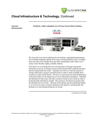 Cloud Infrastructure & Technology, Continued


Network                                            Fueled by a fully redundant core of Cisco Nexus Fabric Switches.
Infrastructure




                                         We chose the Cisco Nexus platform for the absolute, unparalleled performance.
                                         The available backplane speeds of the nexus switching platform aren’t available
                                         from any other core switches from any other manufacturer and it allows us to
                                         create a more flexible, highly available solution.
                                         This allows us to do things like not worrying about or having to put speed
                                         limitations on access to storage resources and external traffic reaching resources
                                         that are hosted inside the cloud. Typically you’d have to limit the amount of
                                         storage traffic that is going to and from hosts in order to make available those
                                         resources to other hosted clients. We have over powered our cloud infrastructure
                                         to the point where we no longer have to worry about these limitations. Therefore
                                         the demands for disk access and other resources inside of your cloud are able to
                                         be dynamically allocated as needed. Our resources will always be greater than
                                         the demand from our clients. Because of this design and the technology behind
                                         it, we will never reach a resource limitation with regard to switching that will
                                         demand us to start putting limitations on clients.


                                                                                                                                               continued on next page




Dissemination of any information contained in this document to sources outside of the company to which it is submitted requires written consent of IT Authorities, Inc.
                                                                 Copyright 2010 IT Authorities, Inc.
                                                                               7 of 13
 