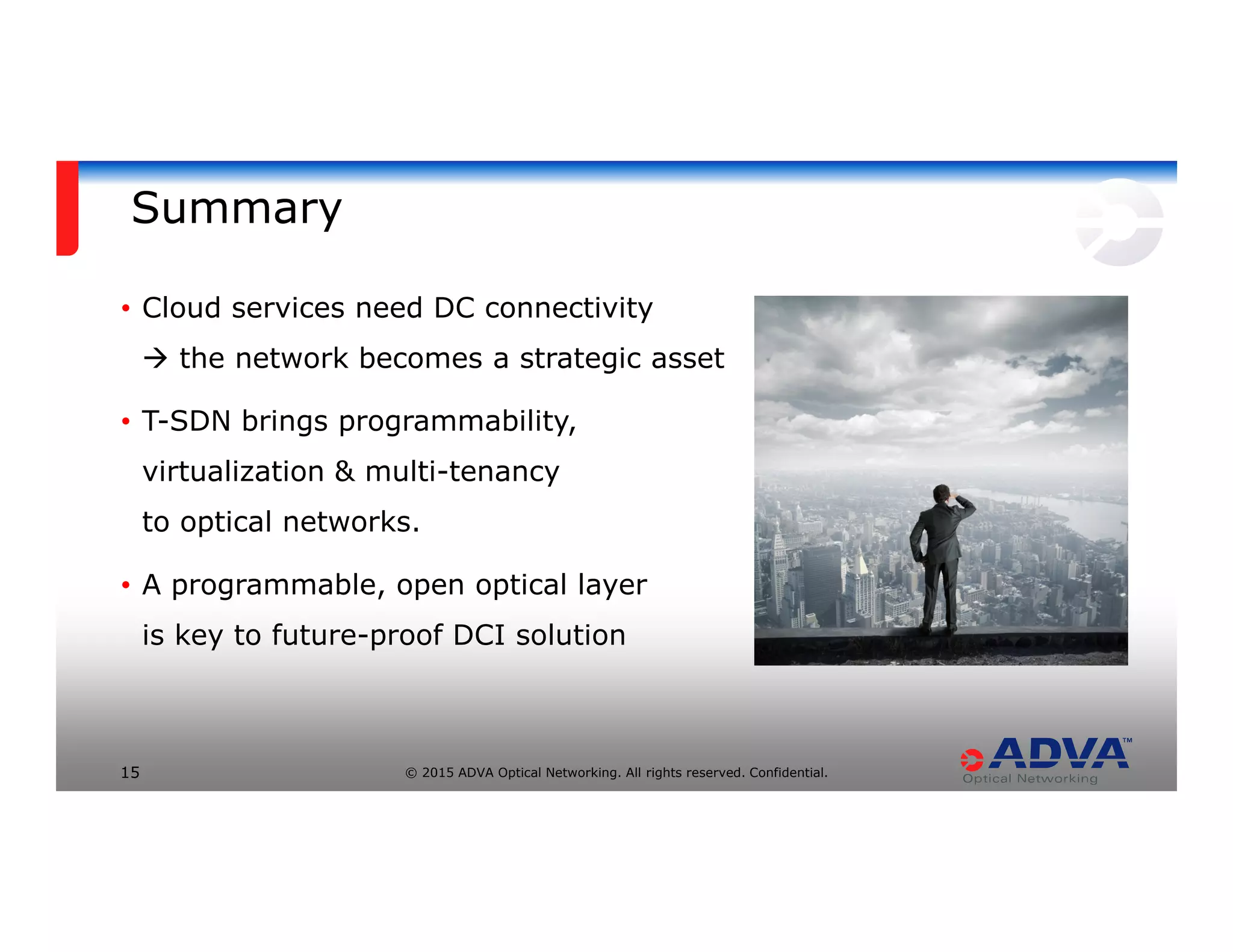 © 2015 ADVA Optical Networking. All rights reserved. Confidential.15
Summary
• Cloud services need DC connectivity
the network becomes a strategic asset
• T-SDN brings programmability,
virtualization & multi-tenancy
to optical networks.
• A programmable, open optical layer
is key to future-proof DCI solution
 