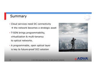 © 2015 ADVA Optical Networking. All rights reserved. Confidential.15
Summary
• Cloud services need DC connectivity
the network becomes a strategic asset
• T-SDN brings programmability,
virtualization & multi-tenancy
to optical networks.
• A programmable, open optical layer
is key to future-proof DCI solution
 