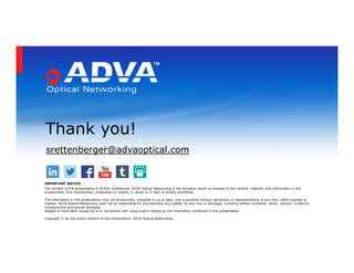 srettenberger@advaoptical.com
Thank you!
IMPORTANT NOTICE
The content of this presentation is strictly confidential. ADVA Optical Networking is the exclusive owner or licensee of the content, material, and information in this
presentation. Any reproduction, publication or reprint, in whole or in part, is strictly prohibited.
The information in this presentation may not be accurate, complete or up to date, and is provided without warranties or representations of any kind, either express or
implied. ADVA Optical Networking shall not be responsible for and disclaims any liability for any loss or damages, including without limitation, direct, indirect, incidental,
consequential and special damages,
alleged to have been caused by or in connection with using and/or relying on the information contained in this presentation.
Copyright © for the entire content of this presentation: ADVA Optical Networking.
 