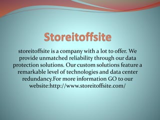 storeitoffsite is a company with a lot to offer. We
provide unmatched reliability through our data
protection solutions. Our custom solutions feature a
remarkable level of technologies and data center
redundancy.For more information GO to our
website:http://www.storeitoffsite.com/
 