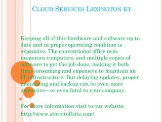 CLOUD SERVICES LEXINGTON KY 
Keeping all of this hardware and software up to 
date and in proper operating condition is 
expensive. The conventional office uses 
numerous computers, and multiple copies of 
software to get the job done, making it both 
time-consuming and expensive to maintain an 
IT infrastructure. But delaying updates, proper 
monitoring and backup can be even more 
expensive—or even fatal to your company. 
For more information visit to our website: 
http://www.storeitoffsite.com/ 
