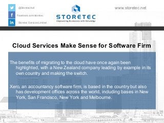 Cloud Services Make Sense for Software Firm
Facebook.com/storetec
Storetec Services Limited
@StoretecHull www.storetec.net
The benefits of migrating to the cloud have once again been
highlighted, with a New Zealand company leading by example in its
own country and making the switch.
Xero, an accountancy software firm, is based in the country but also
has development offices across the world, including bases in New
York, San Francisco, New York and Melbourne.
 