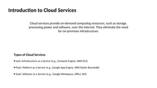 Introduction to Cloud Services
Cloud services provide on-demand computing resources, such as storage,
processing power and software, over the internet. They eliminate the need
for on-premises infrastructure.
Types of Cloud Services
⦁ IaaS: Infrastructure as a Service (e.g., Compute Engine, AWS EC2)
⦁ PaaS: Platform as a Service (e.g., Google App Engine, AWS Elastic Beanstalk)
⦁ SaaS: Software as a Service (e.g., Google Workspace, Office 365)
 