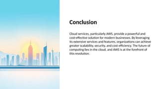 Conclusion
Cloud services, particularly AWS, provide a powerful and
cost-effective solution for modern businesses. By leveraging
its extensive services and features, organizations can achieve
greater scalability, security, and cost efficiency. The future of
computing lies in the cloud, and AWS is at the forefront of
this revolution.
 