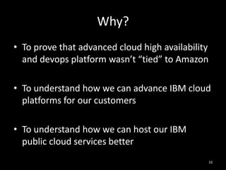 Why?
• To prove that advanced cloud high availability
and devops platform wasn’t “tied” to Amazon
• To understand how we can advance IBM cloud
platforms for our customers
• To understand how we can host our IBM
public cloud services better
10

 
