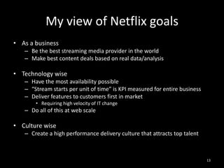My view of Netflix goals
• As a business
– Be the best streaming media provider in the world
– Make best content deals based on real data/analysis

• Technology wise
– Have the most availability possible
– “Stream starts per unit of time” is KPI measured for entire business
– Deliver features to customers first in market
• Requiring high velocity of IT change

– Do all of this at web scale

• Culture wise
– Create a high performance delivery culture that attracts top talent

13

 
