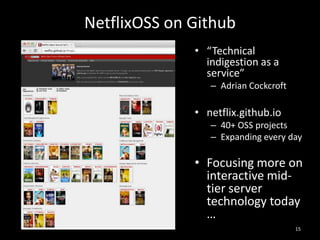 NetflixOSS on Github
• “Technical
indigestion as a
service”
– Adrian Cockcroft

• netflix.github.io
– 40+ OSS projects
– Expanding every day

• Focusing more on
interactive midtier server
technology today
…
15

 