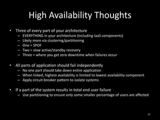 High Availability Thoughts
• Three of every part of your architecture
–
–
–
–
–

EVERYTHING in your architecture (including IaaS components)
Likely more via clustering/partitioning
One = SPOF
Two = slow active/standby recovery
Three = where you get zero downtime when failures occur

• All parts of application should fail independently
– No one part should take down entire application
– When linked, highest availability is limited to lowest availability component
– Apply circuit breaker pattern to isolate systems

• If a part of the system results in total end user failure
– Use partitioning to ensure only some smaller percentage of users are affected

17

 