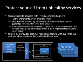 Protect yourself from unhealthy services
• Wrap all calls to services with Hystrix command pattern
– Hystrix implements circuit breaker pattern
– Executes command using semaphore or separate thread pool to
guarantee return within finite time to caller
– If a unhealthy service is detected, start to call fallback implementation
(broken circuit) and periodically check if main implementation works
(reset circuit)

• Hystrix also provides caching, request collapsing with synchronous
and asynchronous (reactive via RxJava) invocation

Execute
auth-service
call

Call
“auth-service”

Hystrix

Web App
Front End
(REST
services)

Ribbon REST
client

App Service
App Service
(Authentication)
App Service
(Authentication)
App Service
(Authentication)
(Authentication)

Fallback implementation
28

 