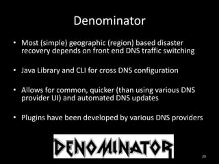 Denominator
• Most (simple) geographic (region) based disaster
recovery depends on front end DNS traffic switching
• Java Library and CLI for cross DNS configuration
• Allows for common, quicker (than using various DNS
provider UI) and automated DNS updates
• Plugins have been developed by various DNS providers

29

 