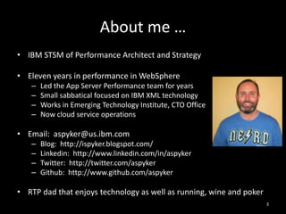 About me …
• IBM STSM of Performance Architect and Strategy

• Eleven years in performance in WebSphere
–
–
–
–

Led the App Server Performance team for years
Small sabbatical focused on IBM XML technology
Works in Emerging Technology Institute, CTO Office
Now cloud service operations

• Email: aspyker@us.ibm.com
–
–
–
–

Blog: http://ispyker.blogspot.com/
Linkedin: http://www.linkedin.com/in/aspyker
Twitter: http://twitter.com/aspyker
Github: http://www.github.com/aspyker

• RTP dad that enjoys technology as well as running, wine and poker
3

 