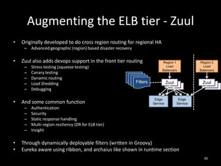 Augmenting the ELB tier - Zuul
•

Originally developed to do cross region routing for regional HA
– Advanced geographic (region) based disaster recovery

•

Zuul also adds devops support in the front tier routing
–
–
–
–
–

•

And some common function
–
–
–
–
–

•
•

Stress testing (squeeze testing)
Canary testing
Dynamic routing
Load Shedding
Debugging

Region 1
Load
Balancers

Filter
Filter
Filter
Filters

Zuul
Zuul
Zuul
Edge
Service

Region 2
Load
Balancers

Zuul
Zuul
Zuul

Edge
Service

Authentication
Security
Static response handling
Multi-region resiliency (DR for ELB tier)
Insight

Through dynamically deployable filters (written in Groovy)
Eureka aware using ribbon, and archaius like shown in runtime section
30

 