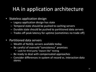 HA in application architecture
• Stateless application design
–
–
–
–

Legacy application design has state
Temporal state should be pushed to caching servers
Durable state should be pushed to partitioned data servers
Trades off peak latency for uptime (sometimes no trade off)

• Partitioned data servers
– Wealth of NoSQL servers available today
– Be careful of oversold “consistency” promises
• Look for third party “Jepsen-like” testing

– Be ready to deal with compensated approaches
– Consider differences in system of record vs. interaction data
stores
31

 