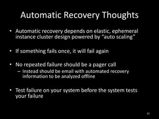 Automatic Recovery Thoughts
• Automatic recovery depends on elastic, ephemeral
instance cluster design powered by “auto scaling”
• If something fails once, it will fail again
• No repeated failure should be a pager call
– Instead should be email with automated recovery
information to be analyzed offline

• Test failure on your system before the system tests
your failure
33

 