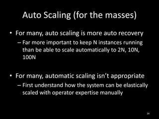 Auto Scaling (for the masses)
• For many, auto scaling is more auto recovery
– Far more important to keep N instances running
than be able to scale automatically to 2N, 10N,
100N

• For many, automatic scaling isn’t appropriate
– First understand how the system can be elastically
scaled with operator expertise manually

34

 
