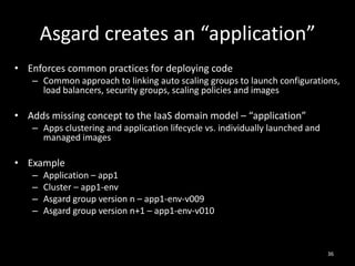 Asgard creates an “application”
• Enforces common practices for deploying code
– Common approach to linking auto scaling groups to launch configurations,
load balancers, security groups, scaling policies and images

• Adds missing concept to the IaaS domain model – “application”
– Apps clustering and application lifecycle vs. individually launched and
managed images

• Example
–
–
–
–

Application – app1
Cluster – app1-env
Asgard group version n – app1-env-v009
Asgard group version n+1 – app1-env-v010

36

 