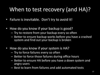 When to test recovery (and HA)?
• Failure is inevitable. Don’t try to avoid it!
• How do you know if your backup is good?
– Try to restore from your backup every so often
– Better to ensure backup works before you have a crashed
system and find out your backup is broken

• How do you know if your system is HA?
– Try to force failures every so often
– Better to force those failures during office hours
– Better to ensure HA before you have a down system and
angry users
– Best to learn from failures and add automated tests
37

 