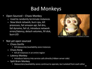 Bad Monkeys
• Open Sourced – Chaos Monkey
– Used to randomly terminate instances
– Now block network, burn cpu, kill
processes, fail amazon api, fail dns,
fail dynamo, fail s3, introduce network
errors/latency, detach volumes, fill disk,
burn I/O
http://www.flickr.com/photos/27261720@N00/132750805

• Not yet open sourced
– Chaos Gorilla
• Kill datacenter/availability zone instances

– Chaos Kong
• Kill all instances in an entire region

– Latency Monkey
• Introduce latency into service calls directly (ribbon server side)

– Split Brain Monkey
• Datacenters/availability zones continue to operate, but isolated from each other

39

 