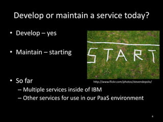Develop or maintain a service today?
• Develop – yes
• Maintain – starting

• So far

http://www.flickr.com/photos/stevendepolo/

– Multiple services inside of IBM
– Other services for use in our PaaS environment
4

 